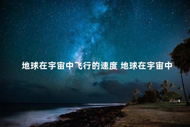 地球在宇宙中飞行的速度 地球在宇宙中飞行的速度是多少